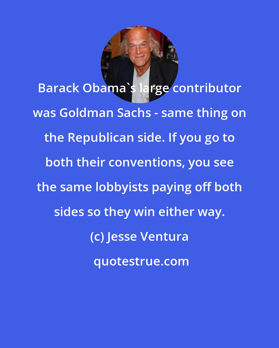 Jesse Ventura: Barack Obama's large contributor was Goldman Sachs - same thing on the Republican side. If you go to both their conventions, you see the same lobbyists paying off both sides so they win either way.