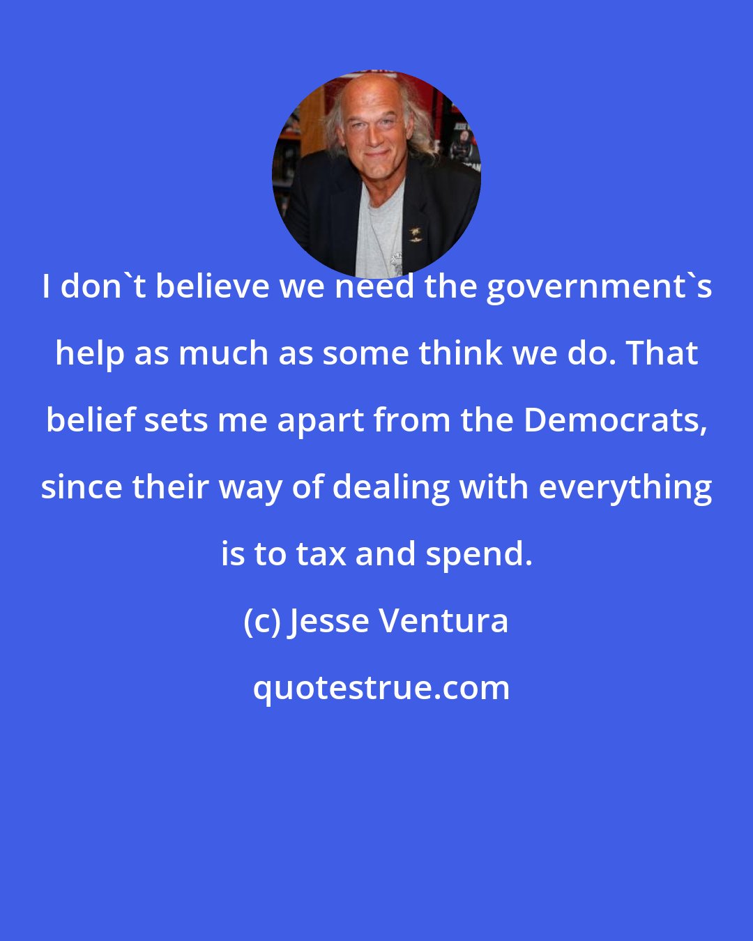 Jesse Ventura: I don't believe we need the government's help as much as some think we do. That belief sets me apart from the Democrats, since their way of dealing with everything is to tax and spend.