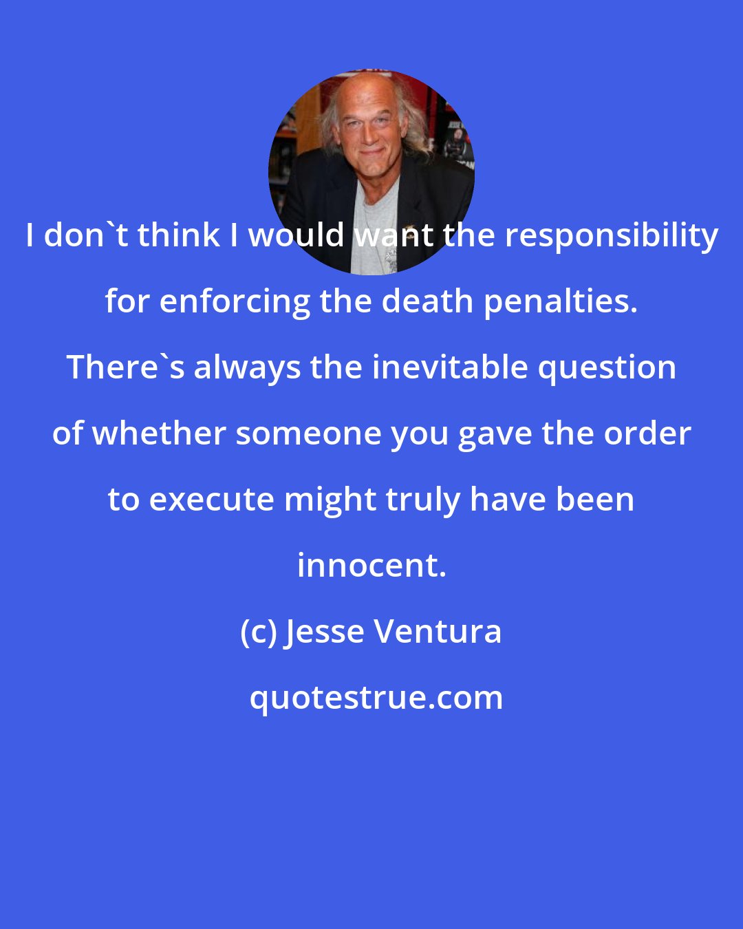 Jesse Ventura: I don't think I would want the responsibility for enforcing the death penalties. There's always the inevitable question of whether someone you gave the order to execute might truly have been innocent.