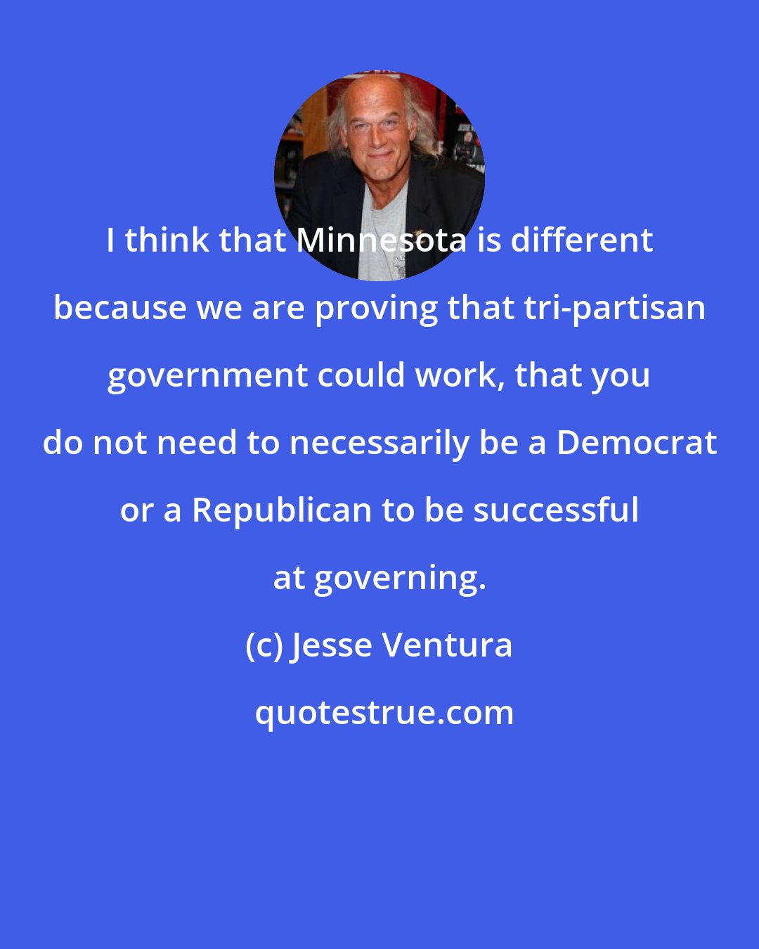 Jesse Ventura: I think that Minnesota is different because we are proving that tri-partisan government could work, that you do not need to necessarily be a Democrat or a Republican to be successful at governing.