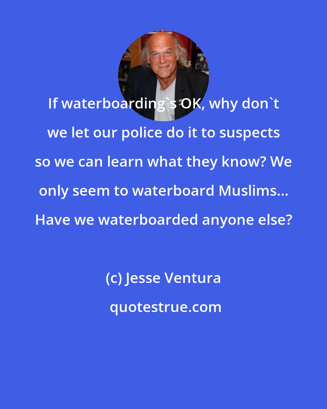 Jesse Ventura: If waterboarding's OK, why don't we let our police do it to suspects so we can learn what they know? We only seem to waterboard Muslims... Have we waterboarded anyone else?