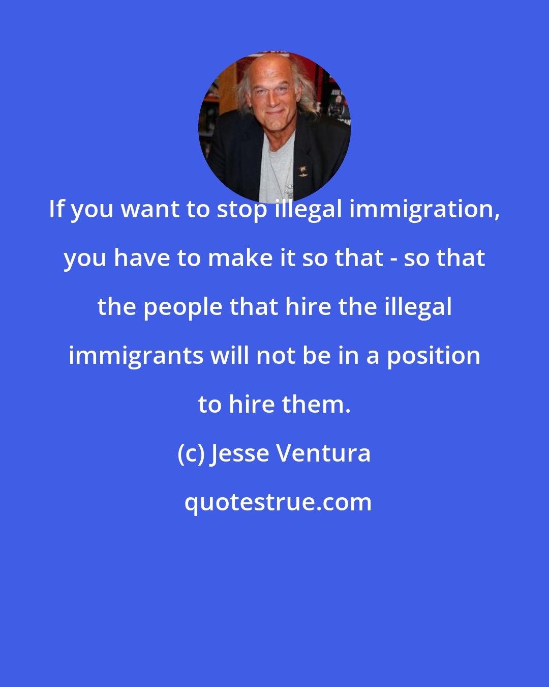 Jesse Ventura: If you want to stop illegal immigration, you have to make it so that - so that the people that hire the illegal immigrants will not be in a position to hire them.