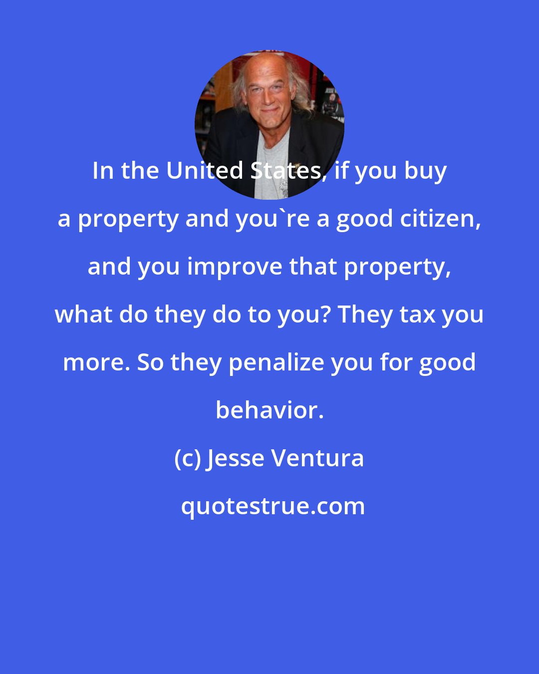 Jesse Ventura: In the United States, if you buy a property and you're a good citizen, and you improve that property, what do they do to you? They tax you more. So they penalize you for good behavior.