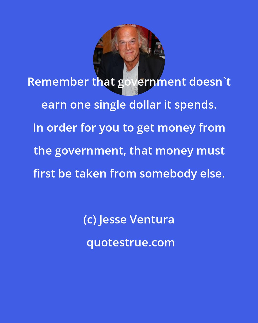 Jesse Ventura: Remember that government doesn't earn one single dollar it spends. In order for you to get money from the government, that money must first be taken from somebody else.