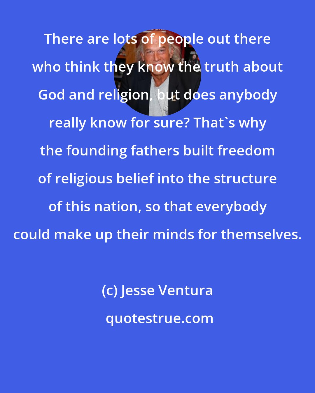 Jesse Ventura: There are lots of people out there who think they know the truth about God and religion, but does anybody really know for sure? That's why the founding fathers built freedom of religious belief into the structure of this nation, so that everybody could make up their minds for themselves.