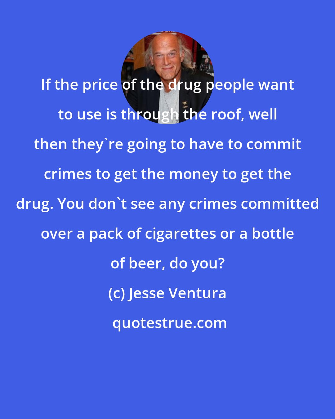 Jesse Ventura: If the price of the drug people want to use is through the roof, well then they're going to have to commit crimes to get the money to get the drug. You don't see any crimes committed over a pack of cigarettes or a bottle of beer, do you?