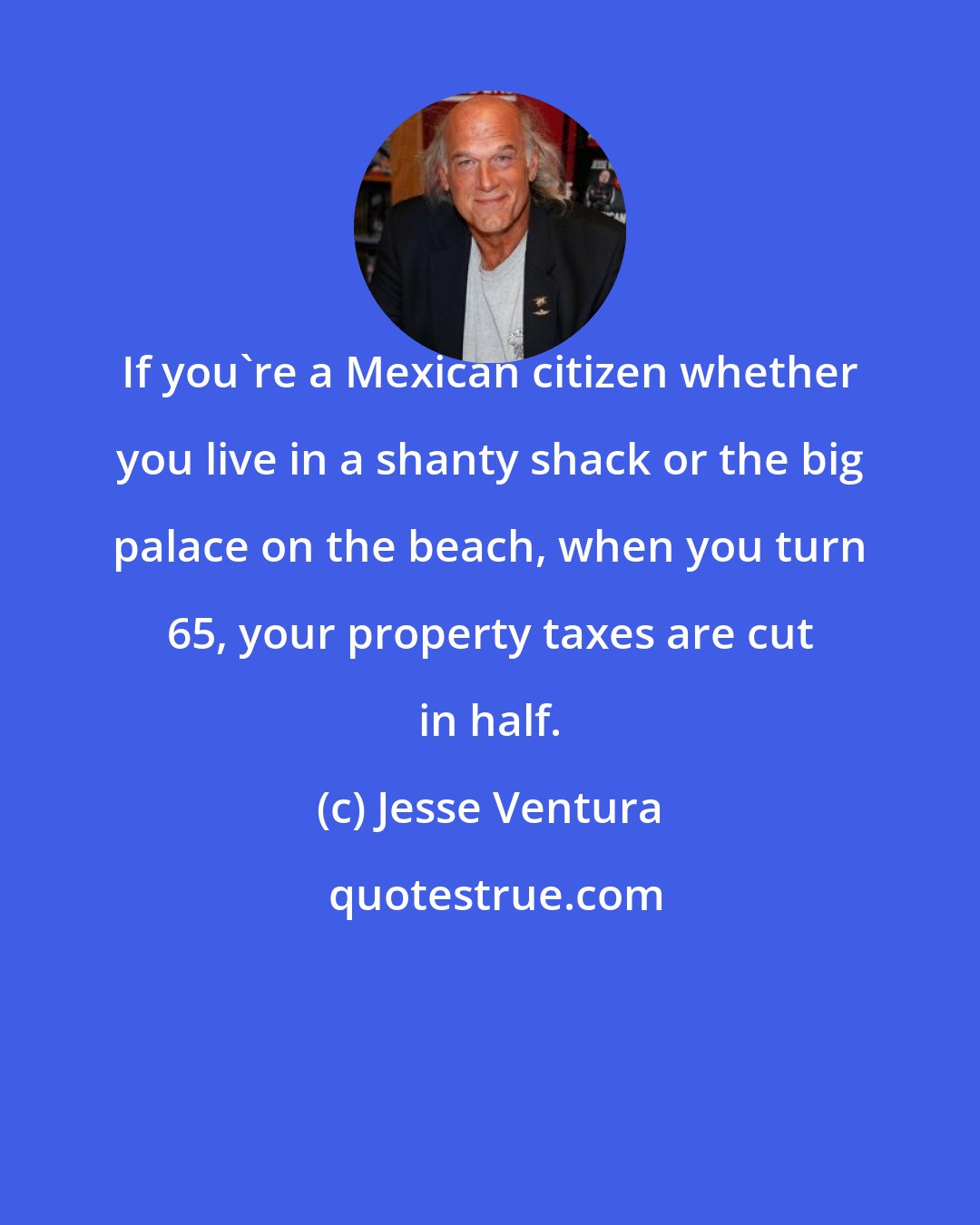 Jesse Ventura: If you're a Mexican citizen whether you live in a shanty shack or the big palace on the beach, when you turn 65, your property taxes are cut in half.