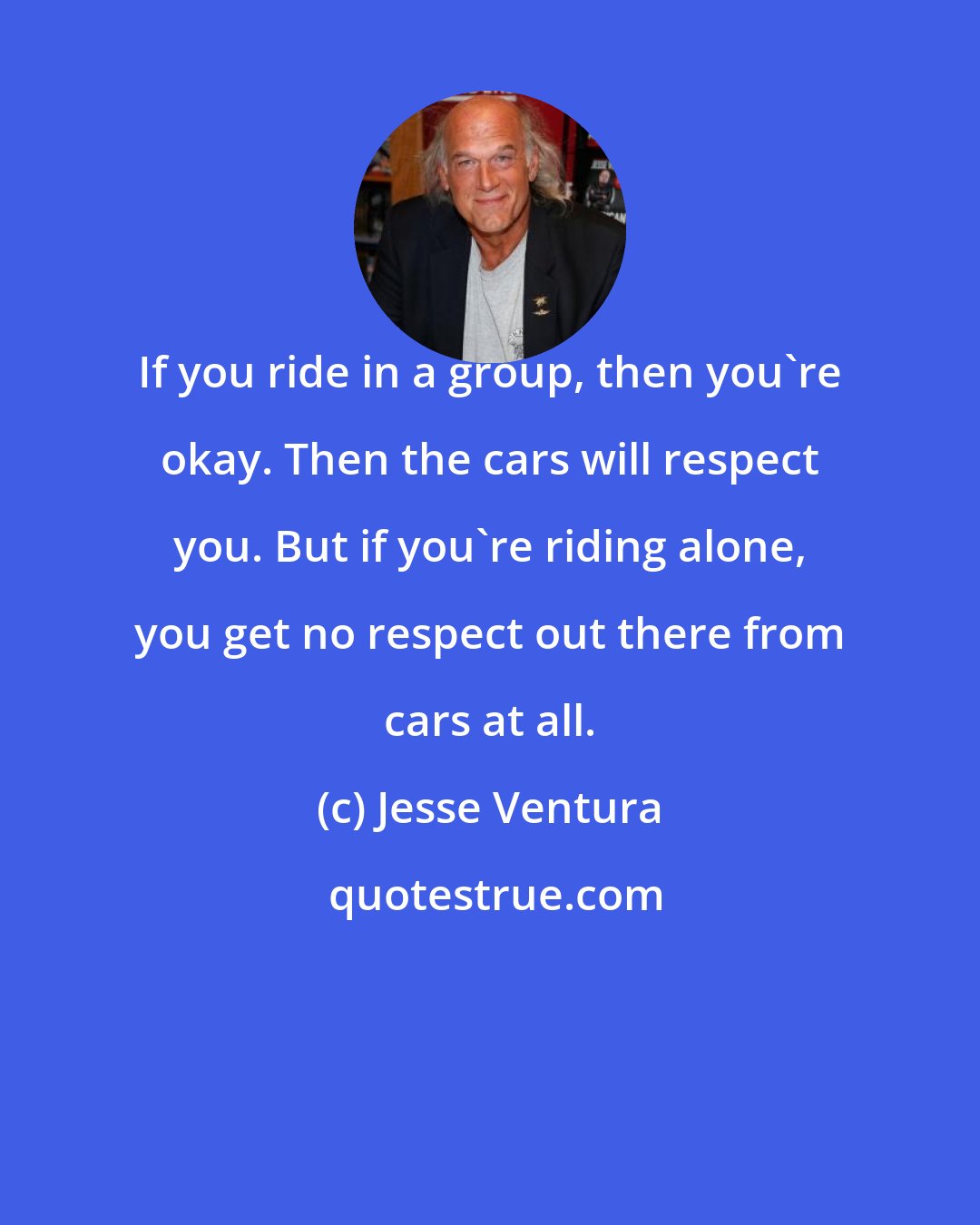 Jesse Ventura: If you ride in a group, then you're okay. Then the cars will respect you. But if you're riding alone, you get no respect out there from cars at all.