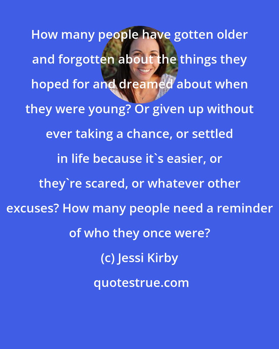 Jessi Kirby: How many people have gotten older and forgotten about the things they hoped for and dreamed about when they were young? Or given up without ever taking a chance, or settled in life because it's easier, or they're scared, or whatever other excuses? How many people need a reminder of who they once were?