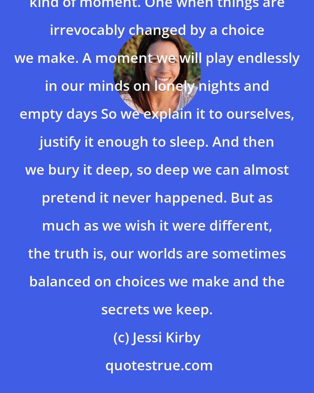 Jessi Kirby: Life is made of moments and choices. Not all of them matter, or have any lasting impact Then there's a different kind of moment. One when things are irrevocably changed by a choice we make. A moment we will play endlessly in our minds on lonely nights and empty days So we explain it to ourselves, justify it enough to sleep. And then we bury it deep, so deep we can almost pretend it never happened. But as much as we wish it were different, the truth is, our worlds are sometimes balanced on choices we make and the secrets we keep.