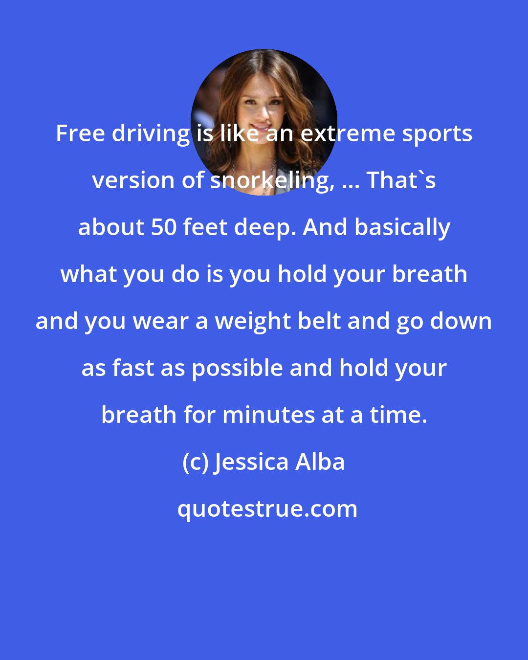 Jessica Alba: Free driving is like an extreme sports version of snorkeling, ... That's about 50 feet deep. And basically what you do is you hold your breath and you wear a weight belt and go down as fast as possible and hold your breath for minutes at a time.