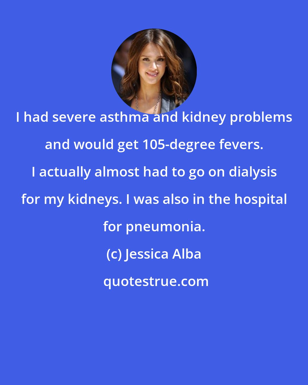 Jessica Alba: I had severe asthma and kidney problems and would get 105-degree fevers. I actually almost had to go on dialysis for my kidneys. I was also in the hospital for pneumonia.