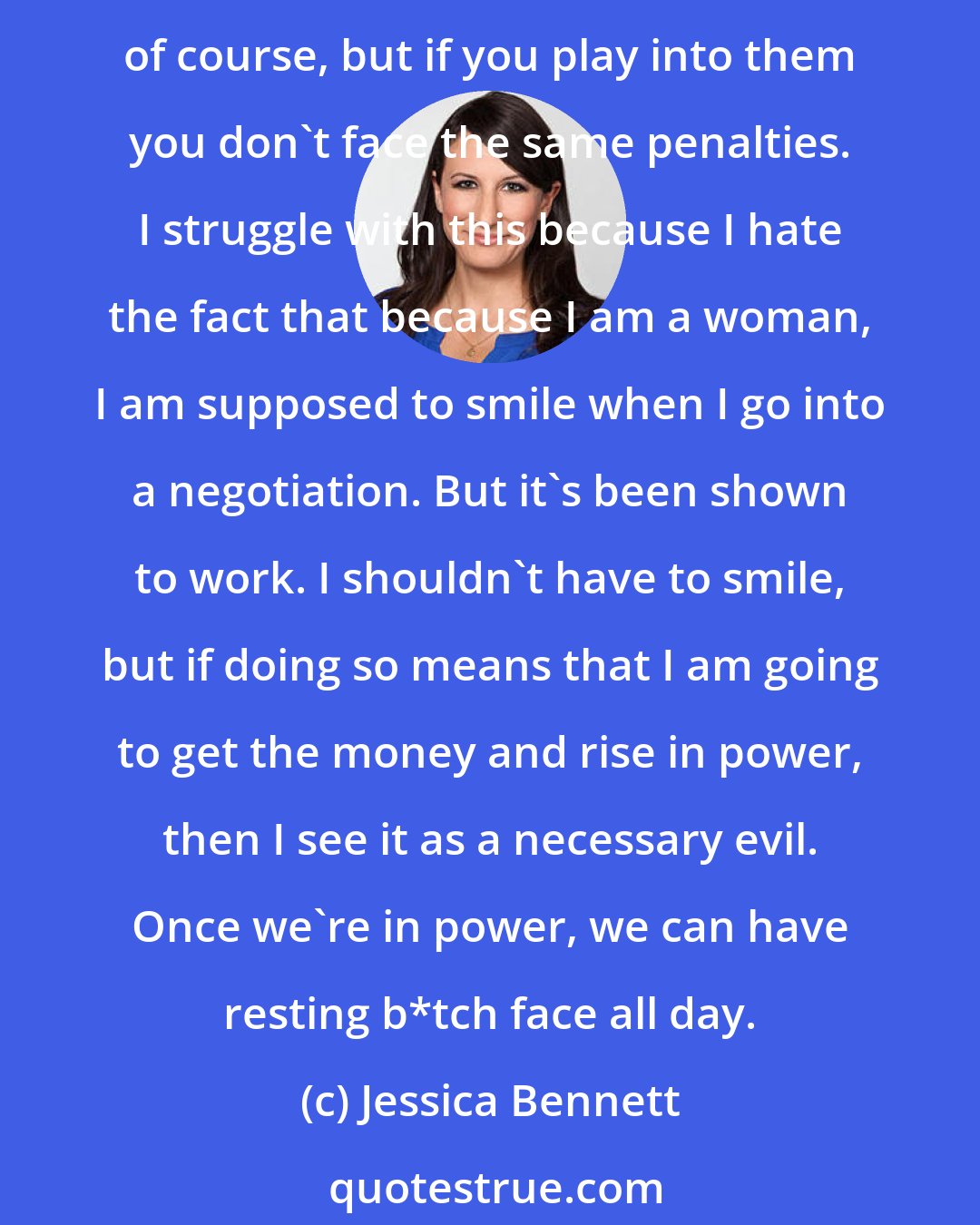 Jessica Bennett: When women negotiate they are often viewed as pushy, but if you think about the way women are viewed at large: we are nurturing, helpful, motherly. Those are all stereotypes, of course, but if you play into them you don't face the same penalties. I struggle with this because I hate the fact that because I am a woman, I am supposed to smile when I go into a negotiation. But it's been shown to work. I shouldn't have to smile, but if doing so means that I am going to get the money and rise in power, then I see it as a necessary evil. Once we're in power, we can have resting b*tch face all day.