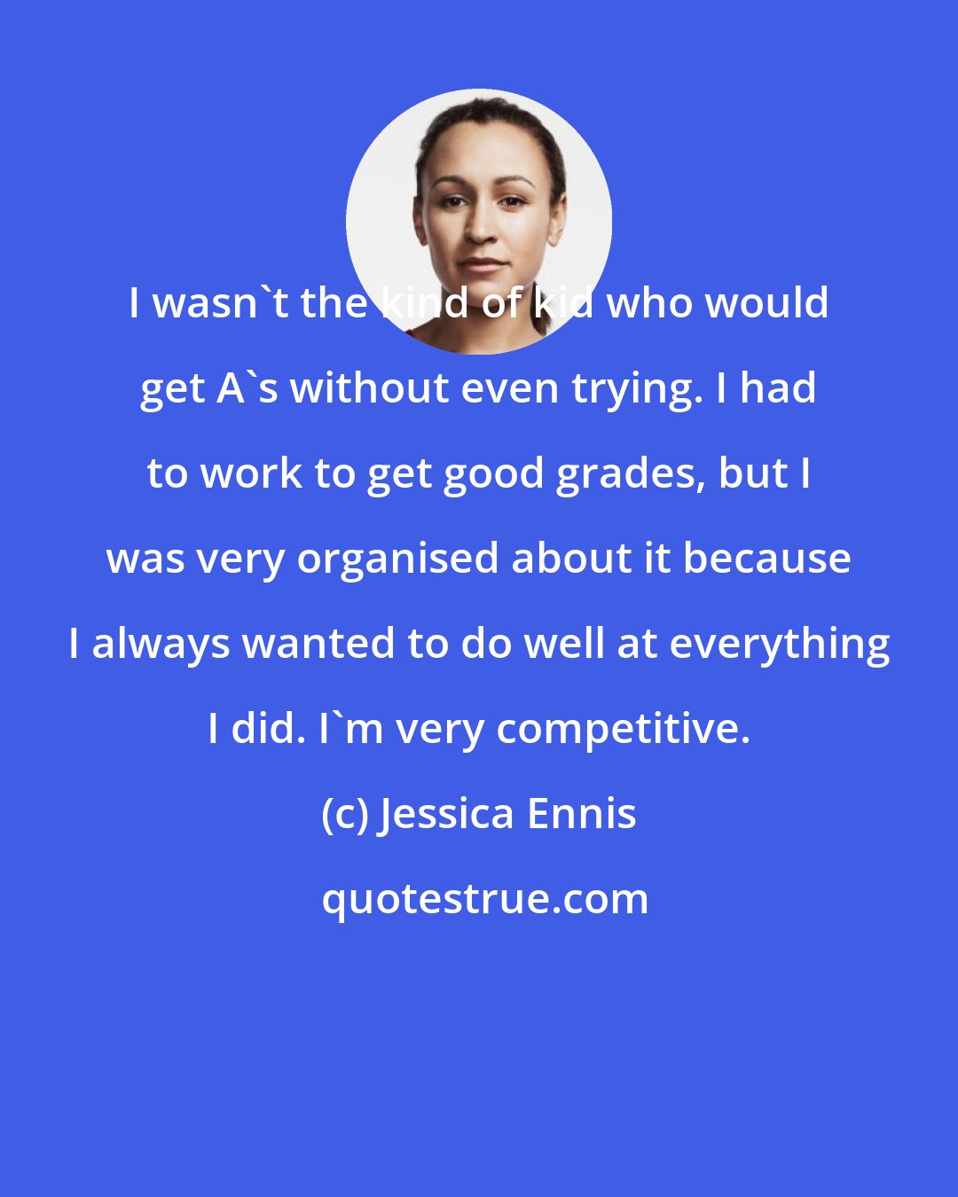 Jessica Ennis: I wasn't the kind of kid who would get A's without even trying. I had to work to get good grades, but I was very organised about it because I always wanted to do well at everything I did. I'm very competitive.