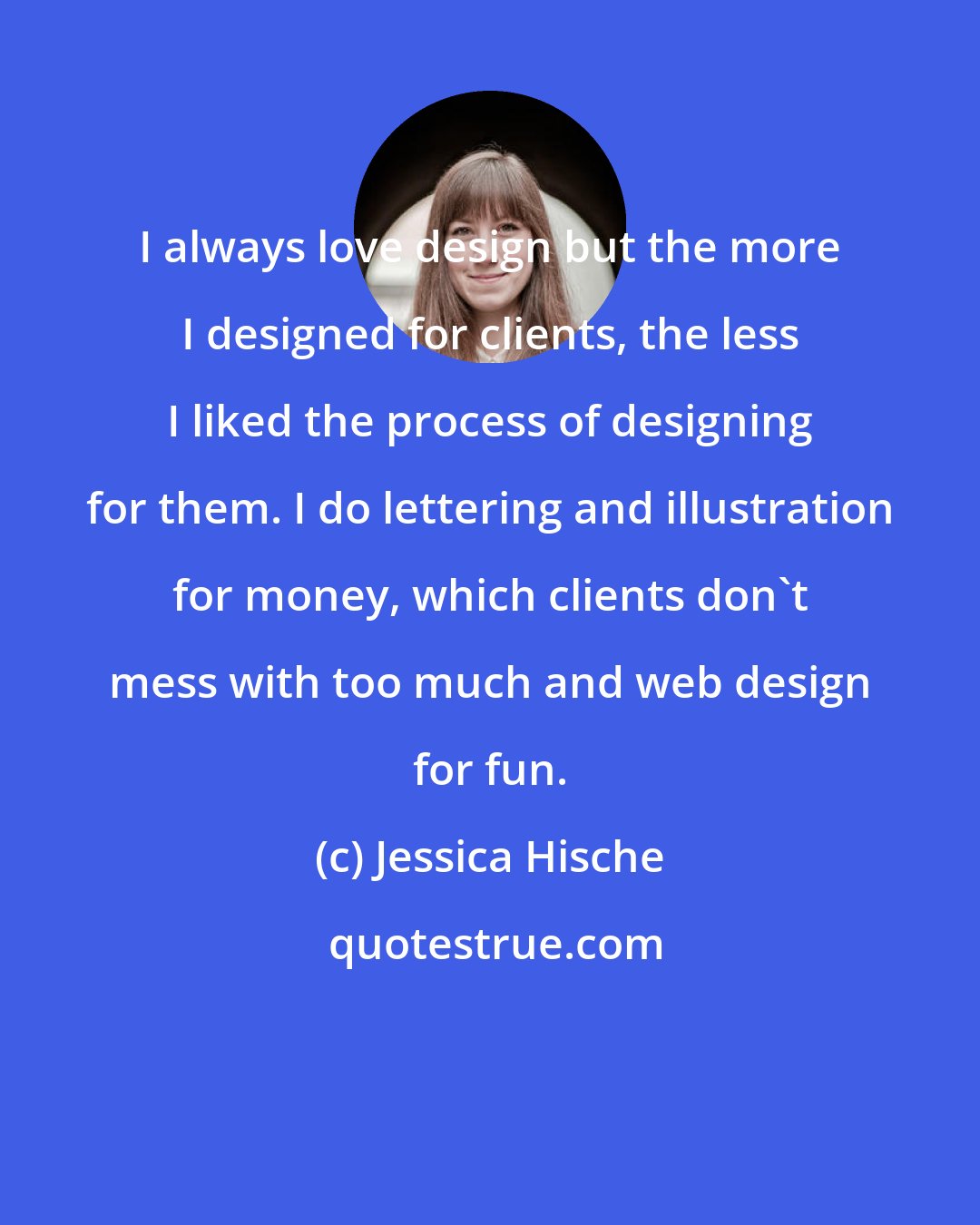 Jessica Hische: I always love design but the more I designed for clients, the less I liked the process of designing for them. I do lettering and illustration for money, which clients don't mess with too much and web design for fun.