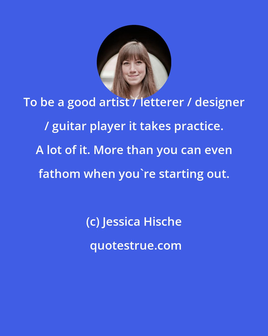 Jessica Hische: To be a good artist / letterer / designer / guitar player it takes practice. A lot of it. More than you can even fathom when you're starting out.