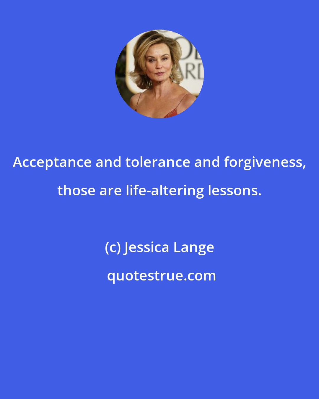 Jessica Lange: Acceptance and tolerance and forgiveness, those are life-altering lessons.