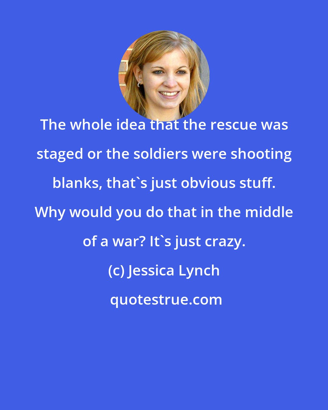 Jessica Lynch: The whole idea that the rescue was staged or the soldiers were shooting blanks, that's just obvious stuff. Why would you do that in the middle of a war? It's just crazy.