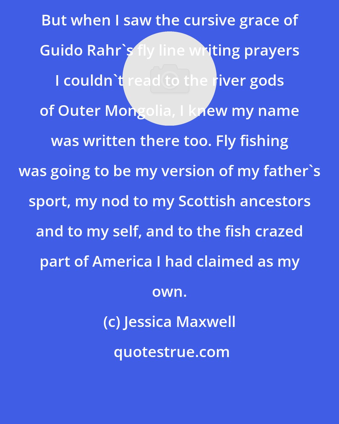 Jessica Maxwell: But when I saw the cursive grace of Guido Rahr's fly line writing prayers I couldn't read to the river gods of Outer Mongolia, I knew my name was written there too. Fly fishing was going to be my version of my father's sport, my nod to my Scottish ancestors and to my self, and to the fish crazed part of America I had claimed as my own.