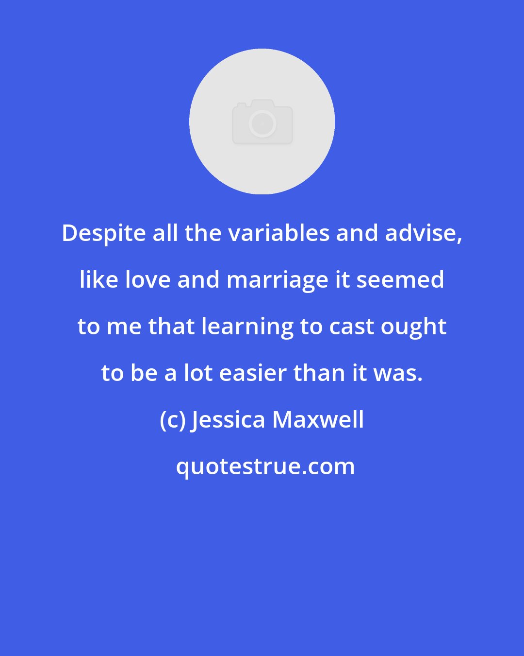 Jessica Maxwell: Despite all the variables and advise, like love and marriage it seemed to me that learning to cast ought to be a lot easier than it was.