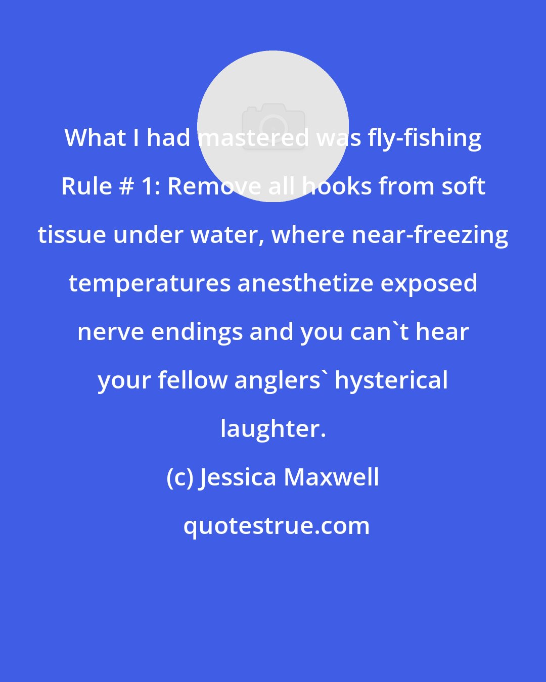 Jessica Maxwell: What I had mastered was fly-fishing Rule # 1: Remove all hooks from soft tissue under water, where near-freezing temperatures anesthetize exposed nerve endings and you can't hear your fellow anglers' hysterical laughter.