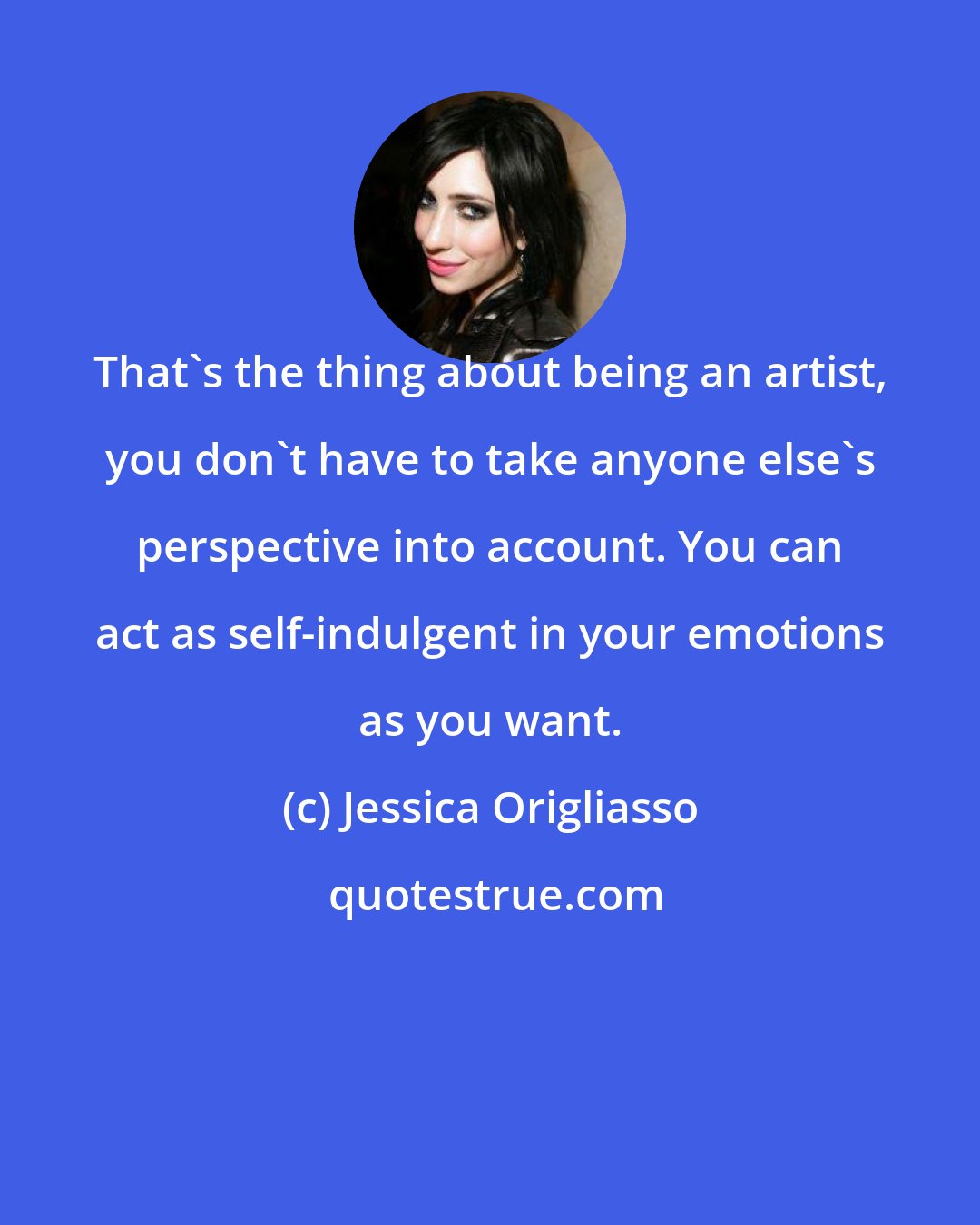 Jessica Origliasso: That's the thing about being an artist, you don't have to take anyone else's perspective into account. You can act as self-indulgent in your emotions as you want.