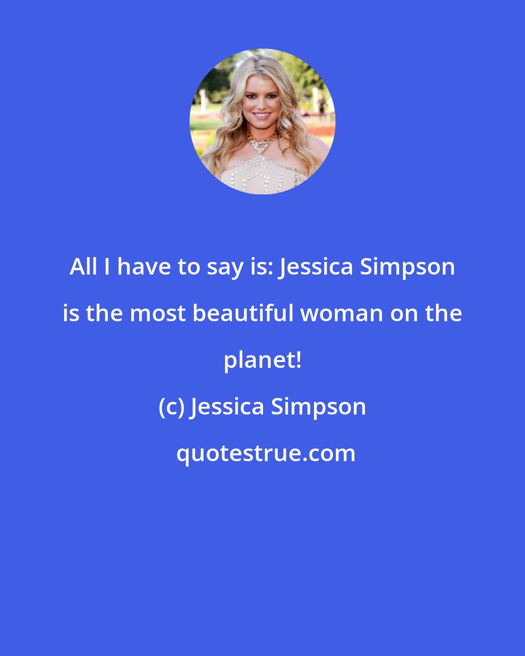 Jessica Simpson: All I have to say is: Jessica Simpson is the most beautiful woman on the planet!