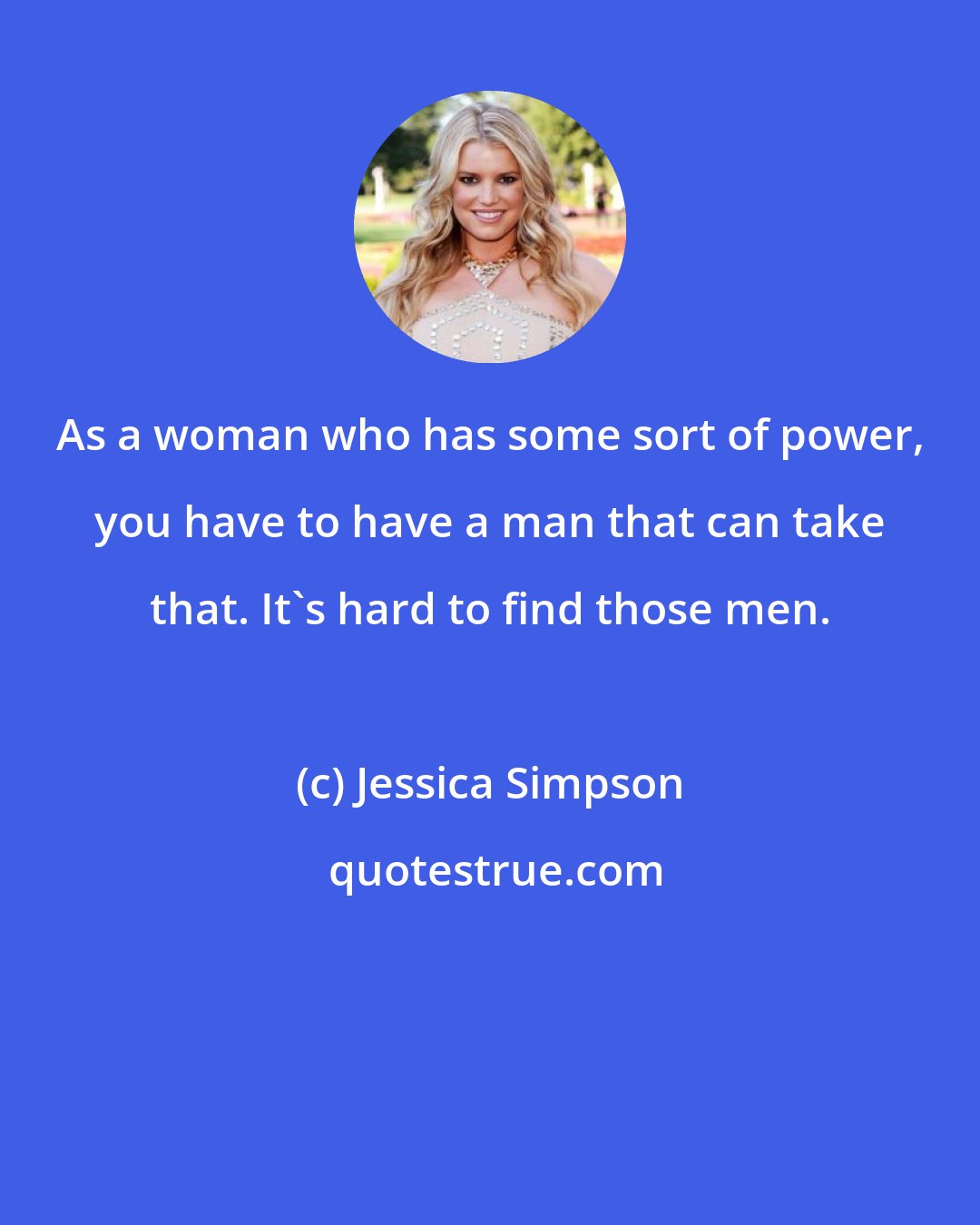 Jessica Simpson: As a woman who has some sort of power, you have to have a man that can take that. It's hard to find those men.