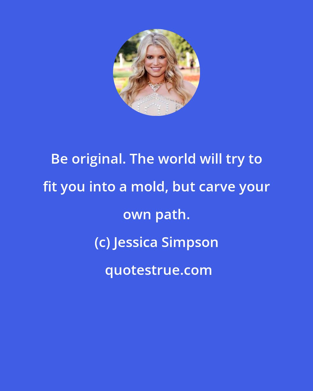 Jessica Simpson: Be original. The world will try to fit you into a mold, but carve your own path.