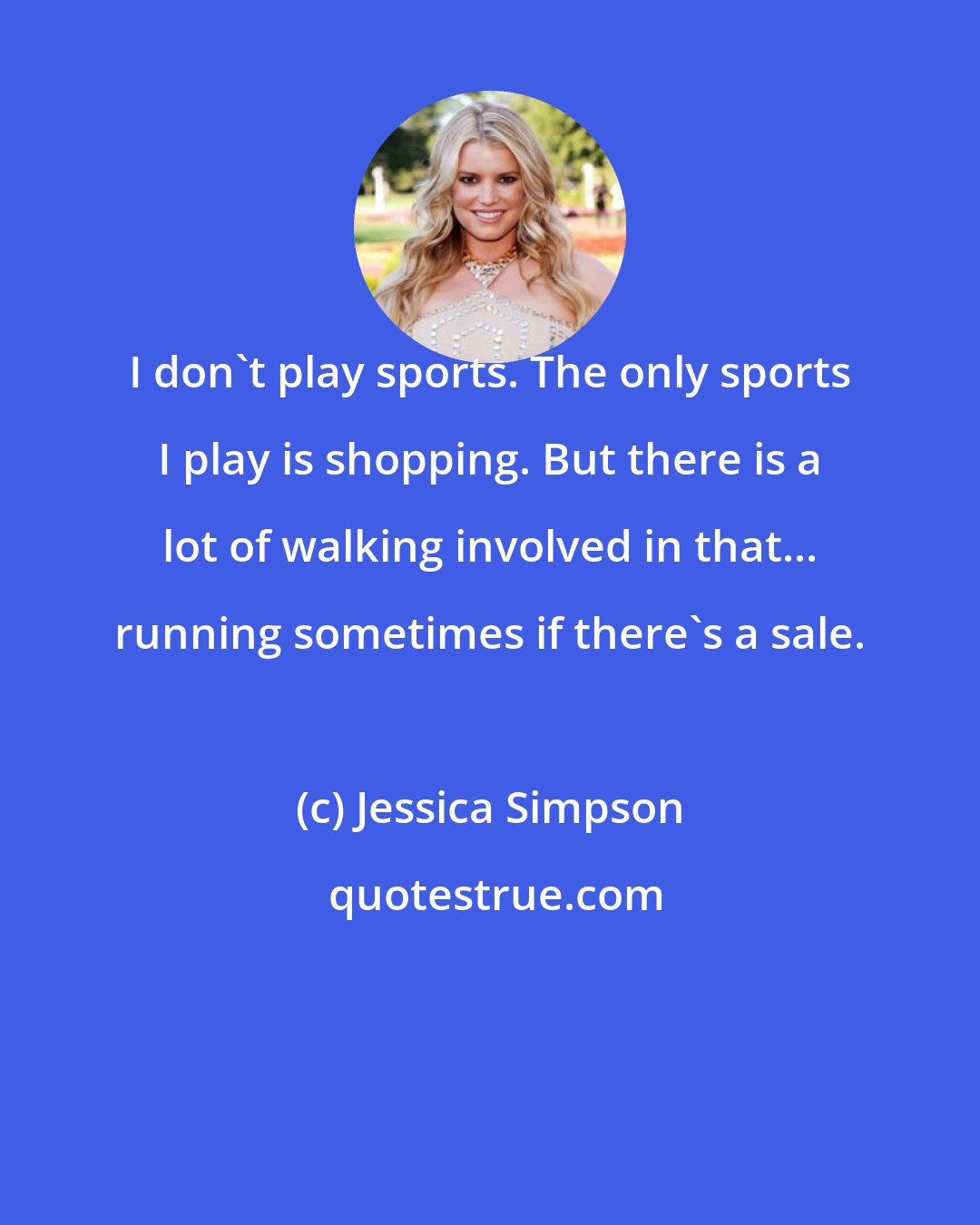 Jessica Simpson: I don't play sports. The only sports I play is shopping. But there is a lot of walking involved in that... running sometimes if there's a sale.