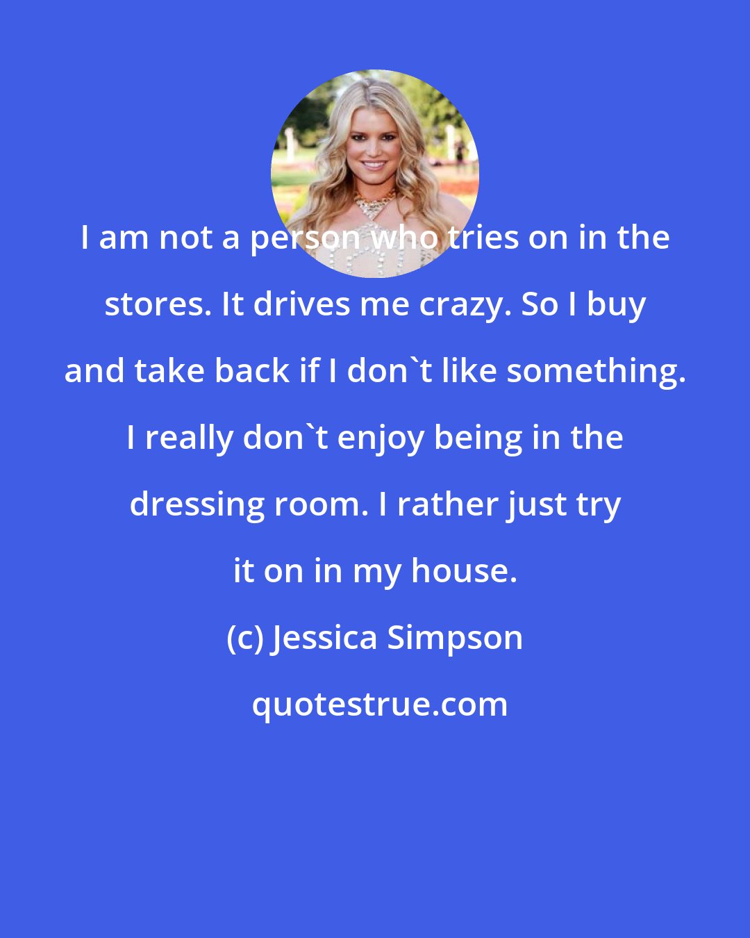 Jessica Simpson: I am not a person who tries on in the stores. It drives me crazy. So I buy and take back if I don't like something. I really don't enjoy being in the dressing room. I rather just try it on in my house.