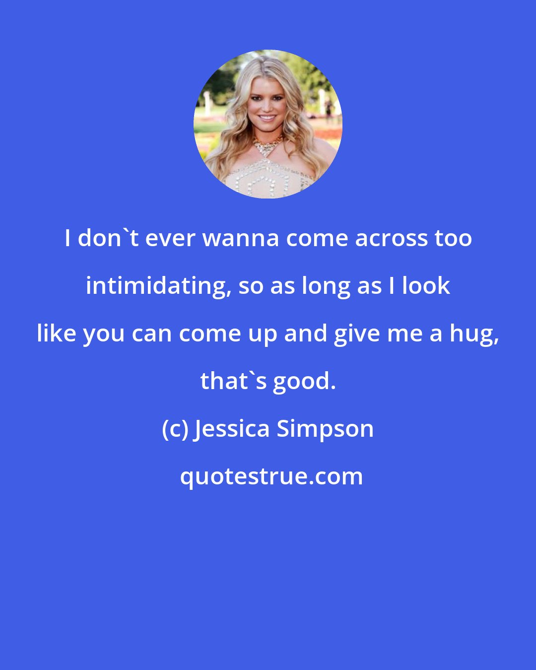 Jessica Simpson: I don't ever wanna come across too intimidating, so as long as I look like you can come up and give me a hug, that's good.