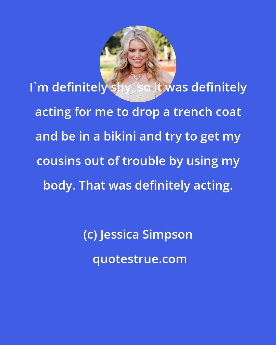 Jessica Simpson: I'm definitely shy, so it was definitely acting for me to drop a trench coat and be in a bikini and try to get my cousins out of trouble by using my body. That was definitely acting.