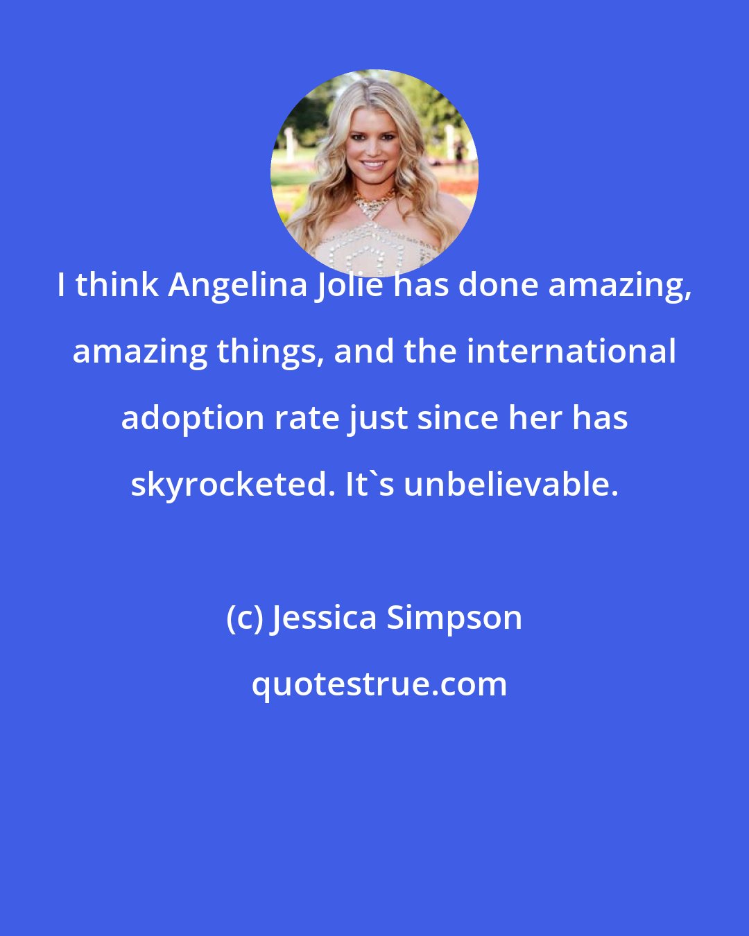 Jessica Simpson: I think Angelina Jolie has done amazing, amazing things, and the international adoption rate just since her has skyrocketed. It's unbelievable.