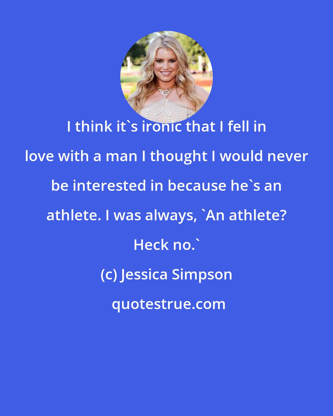 Jessica Simpson: I think it's ironic that I fell in love with a man I thought I would never be interested in because he's an athlete. I was always, 'An athlete? Heck no.'