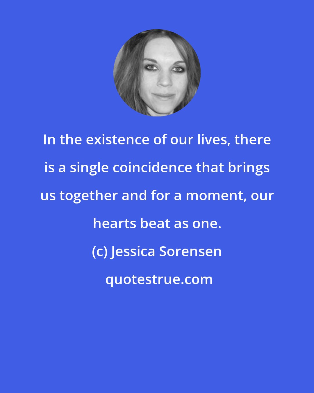 Jessica Sorensen: In the existence of our lives, there is a single coincidence that brings us together and for a moment, our hearts beat as one.