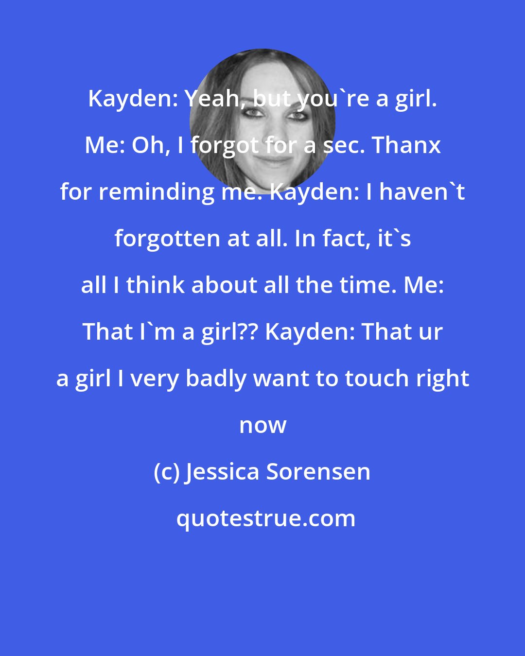 Jessica Sorensen: Kayden: Yeah, but you're a girl. Me: Oh, I forgot for a sec. Thanx for reminding me. Kayden: I haven't forgotten at all. In fact, it's all I think about all the time. Me: That I'm a girl?? Kayden: That ur a girl I very badly want to touch right now