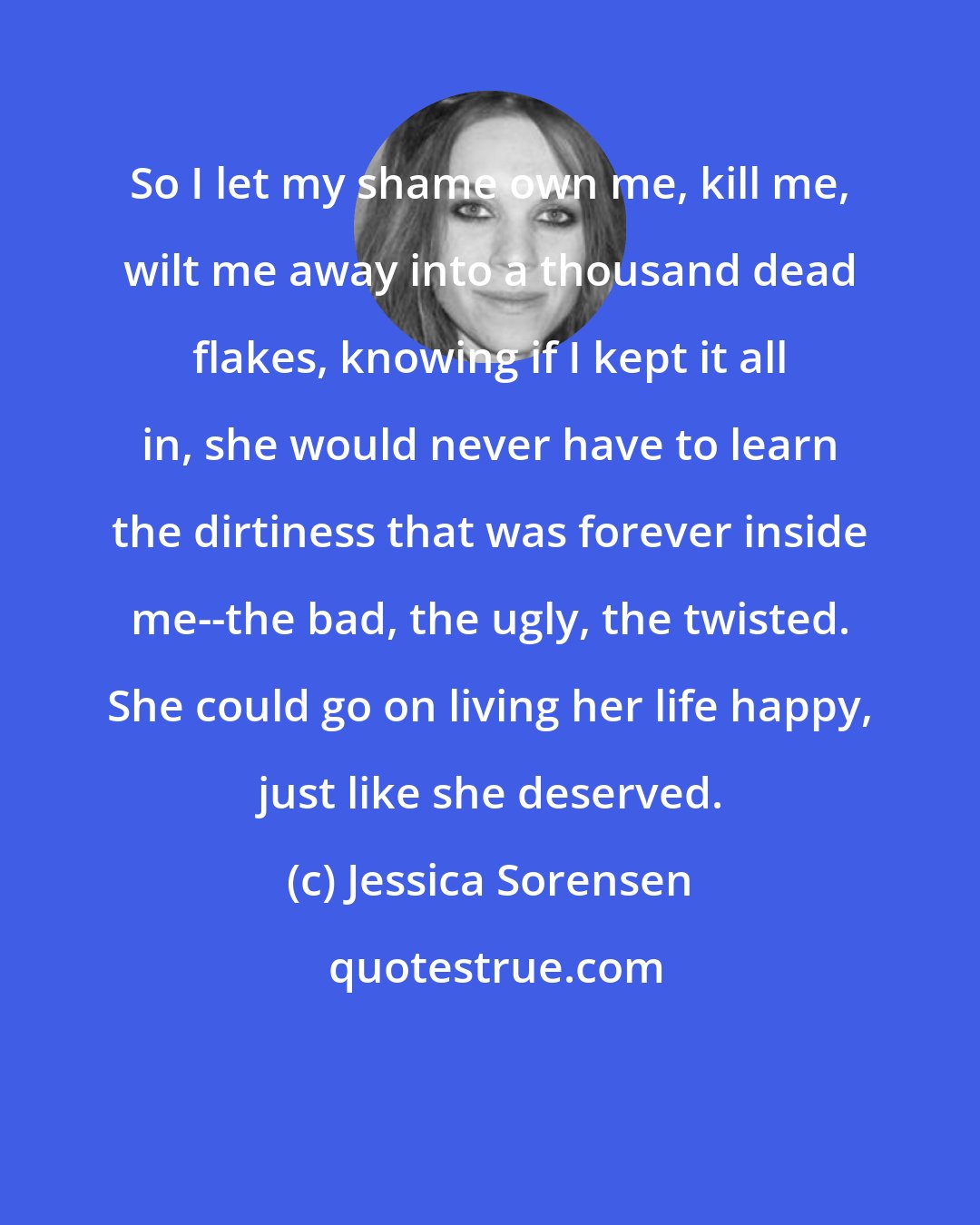 Jessica Sorensen: So I let my shame own me, kill me, wilt me away into a thousand dead flakes, knowing if I kept it all in, she would never have to learn the dirtiness that was forever inside me--the bad, the ugly, the twisted. She could go on living her life happy, just like she deserved.