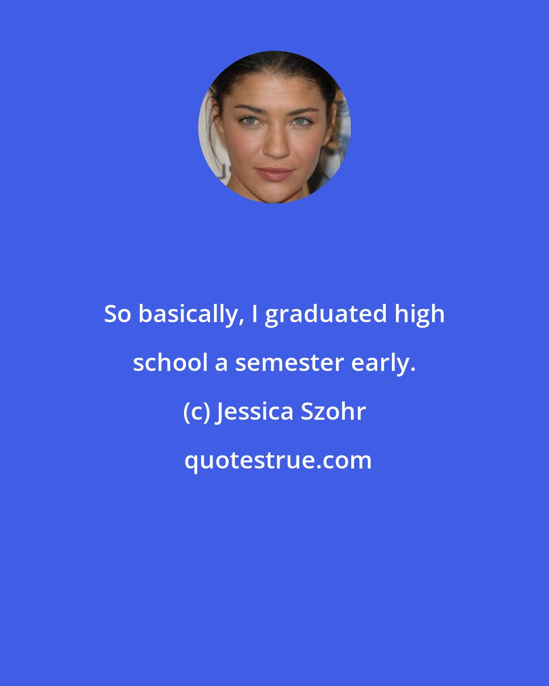 Jessica Szohr: So basically, I graduated high school a semester early.