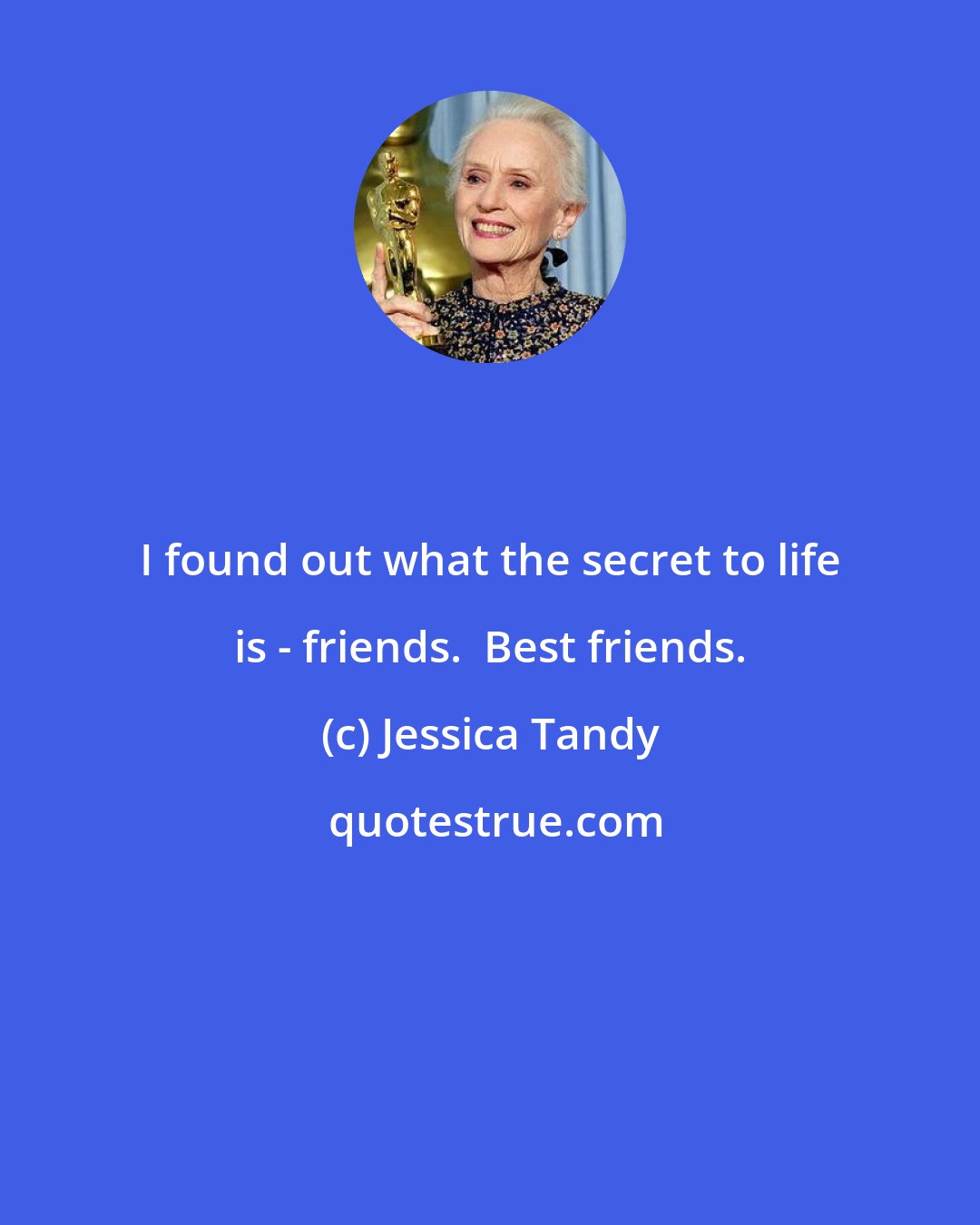 Jessica Tandy: I found out what the secret to life is - friends.  Best friends.