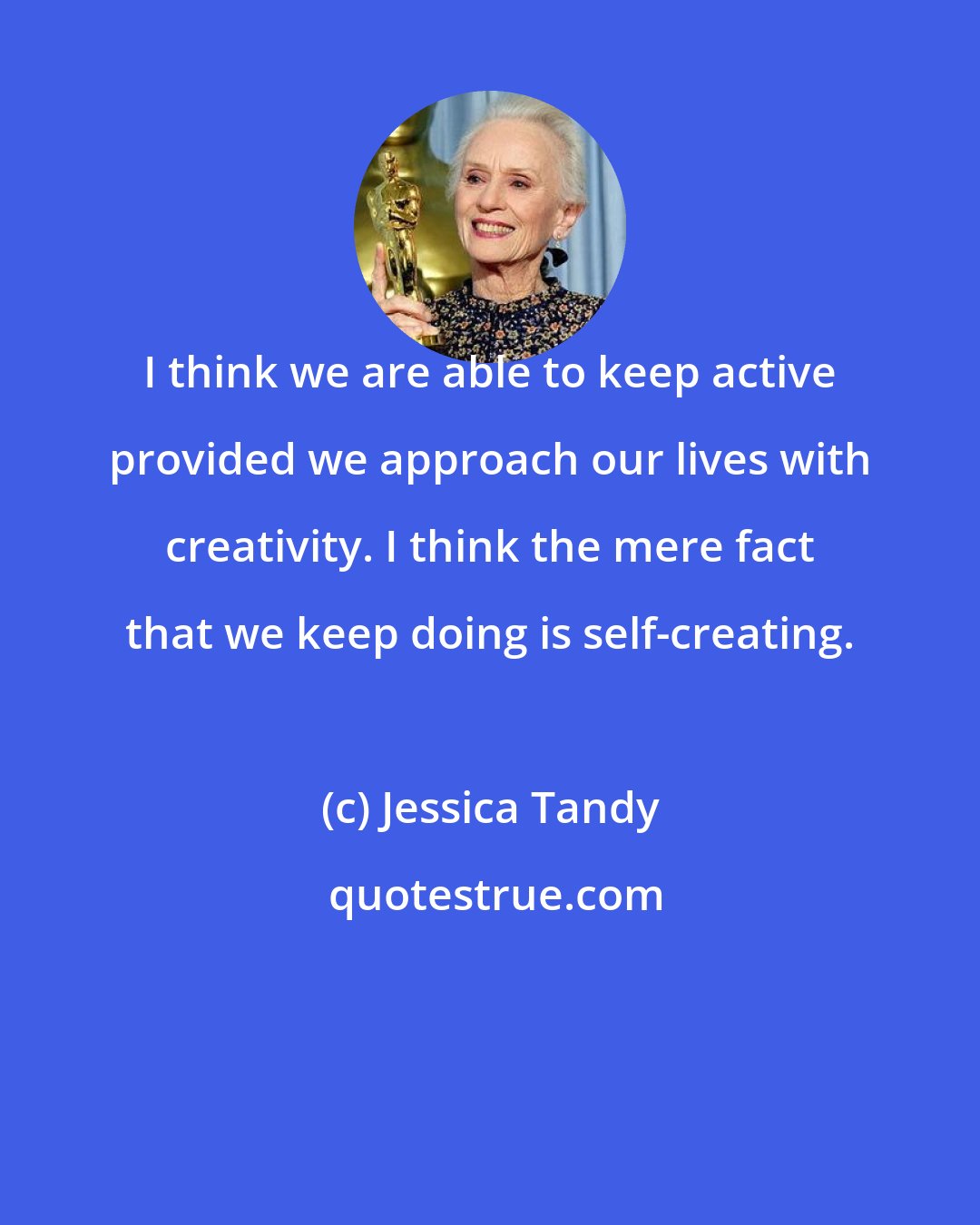 Jessica Tandy: I think we are able to keep active provided we approach our lives with creativity. I think the mere fact that we keep doing is self-creating.