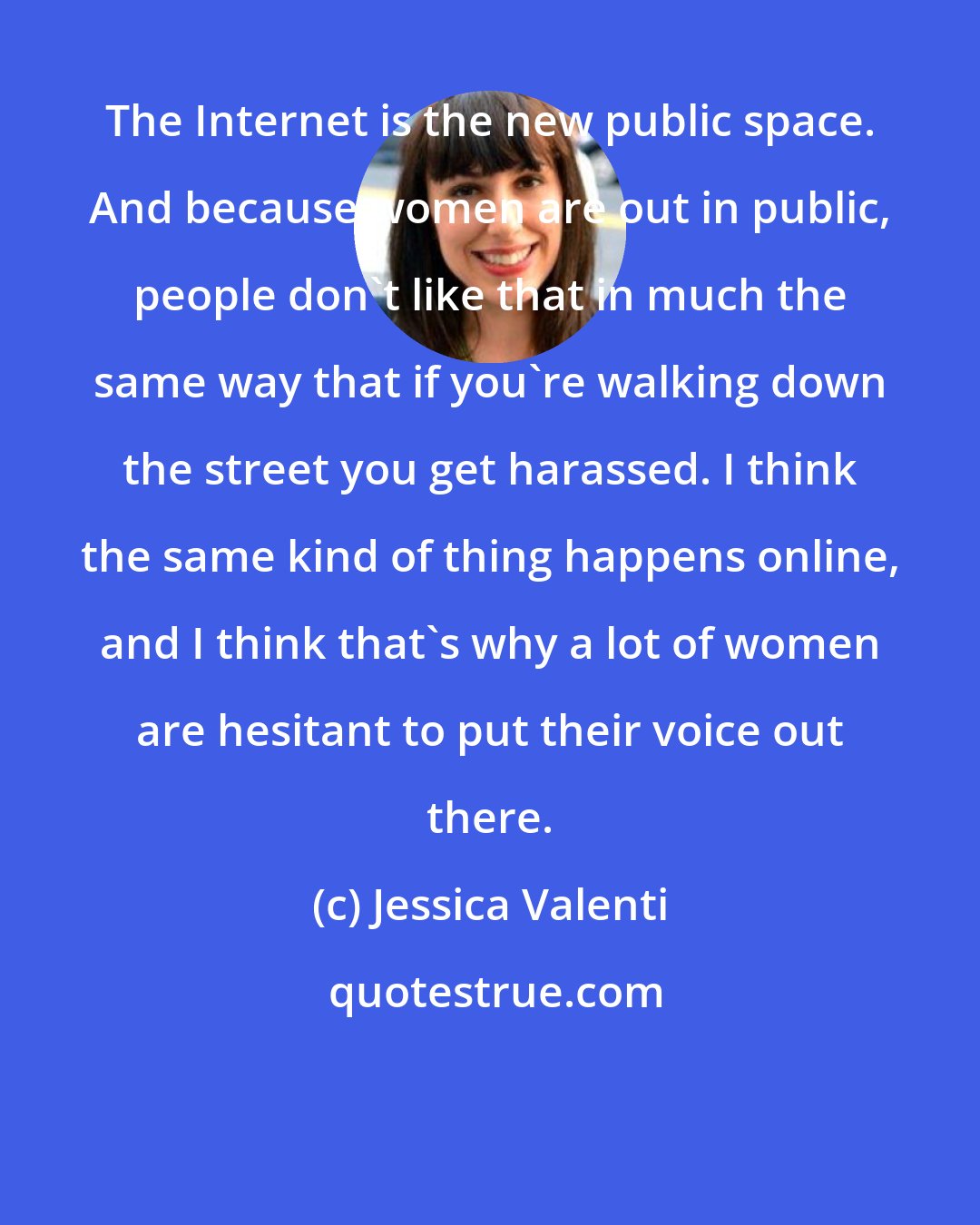 Jessica Valenti: The Internet is the new public space. And because women are out in public, people don't like that in much the same way that if you're walking down the street you get harassed. I think the same kind of thing happens online, and I think that's why a lot of women are hesitant to put their voice out there.