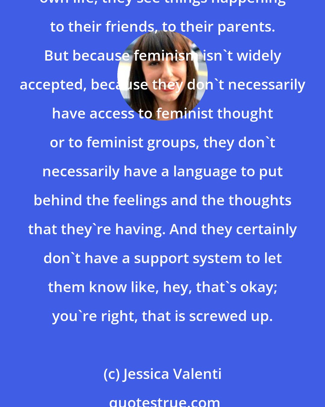 Jessica Valenti: Young women know that something is off; they know that the world is a messed-up place. They know that the world is a sexist place because they've had experiences in their own life; they see things happening to their friends, to their parents. But because feminism isn't widely accepted, because they don't necessarily have access to feminist thought or to feminist groups, they don't necessarily have a language to put behind the feelings and the thoughts that they're having. And they certainly don't have a support system to let them know like, hey, that's okay; you're right, that is screwed up.