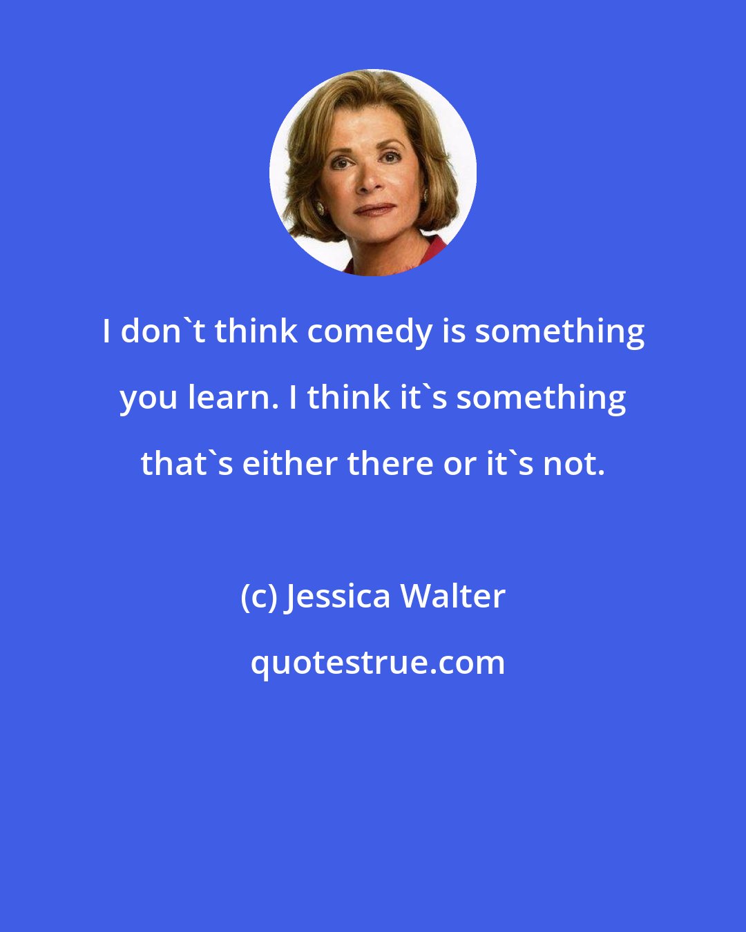 Jessica Walter: I don't think comedy is something you learn. I think it's something that's either there or it's not.