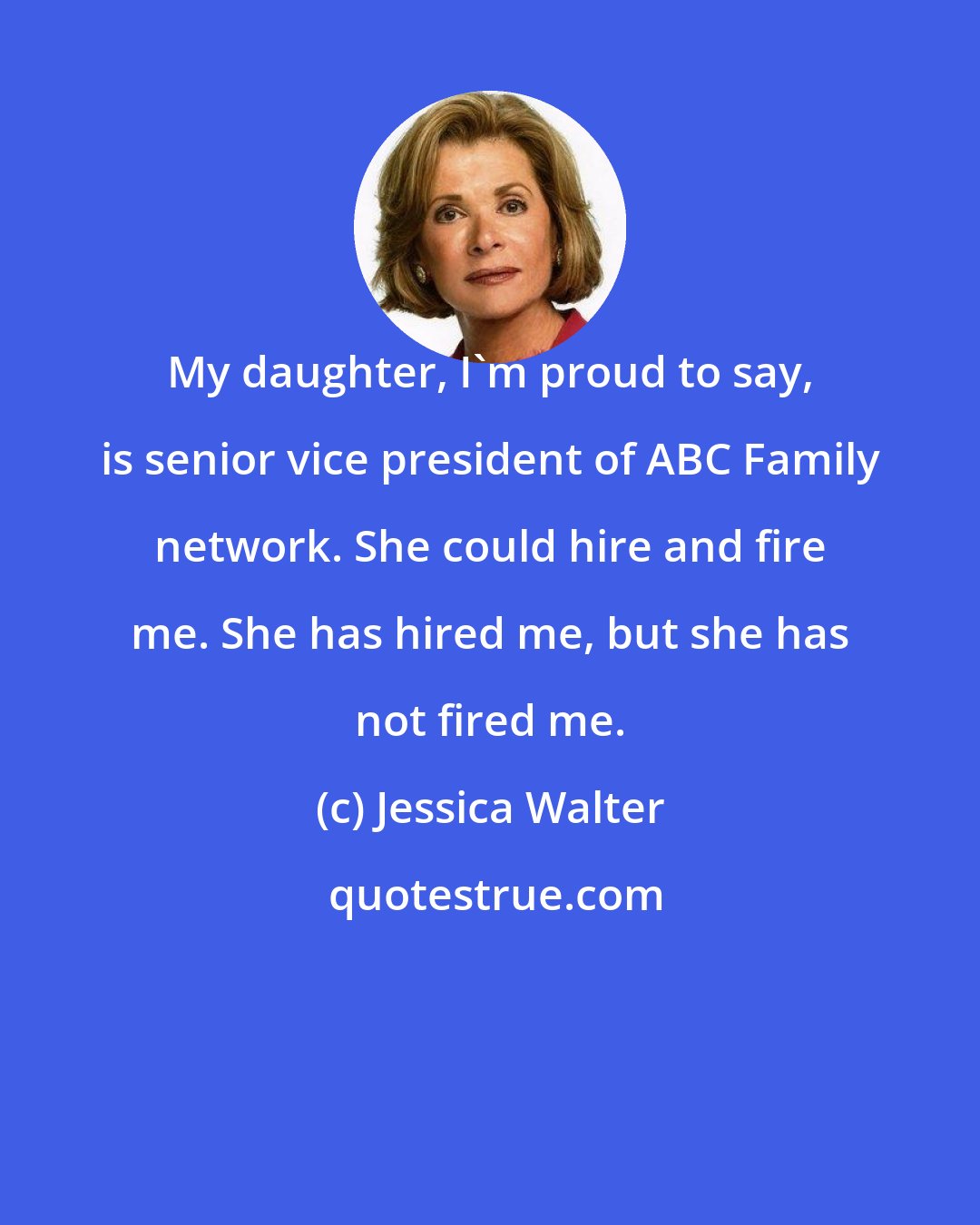 Jessica Walter: My daughter, I'm proud to say, is senior vice president of ABC Family network. She could hire and fire me. She has hired me, but she has not fired me.