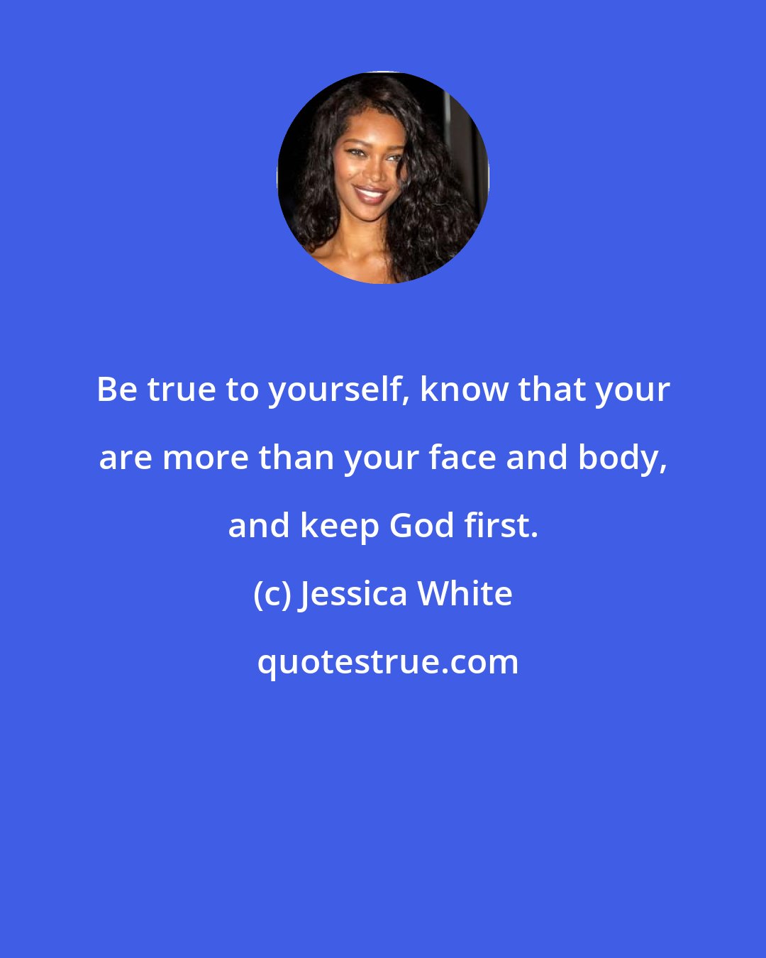 Jessica White: Be true to yourself, know that your are more than your face and body, and keep God first.