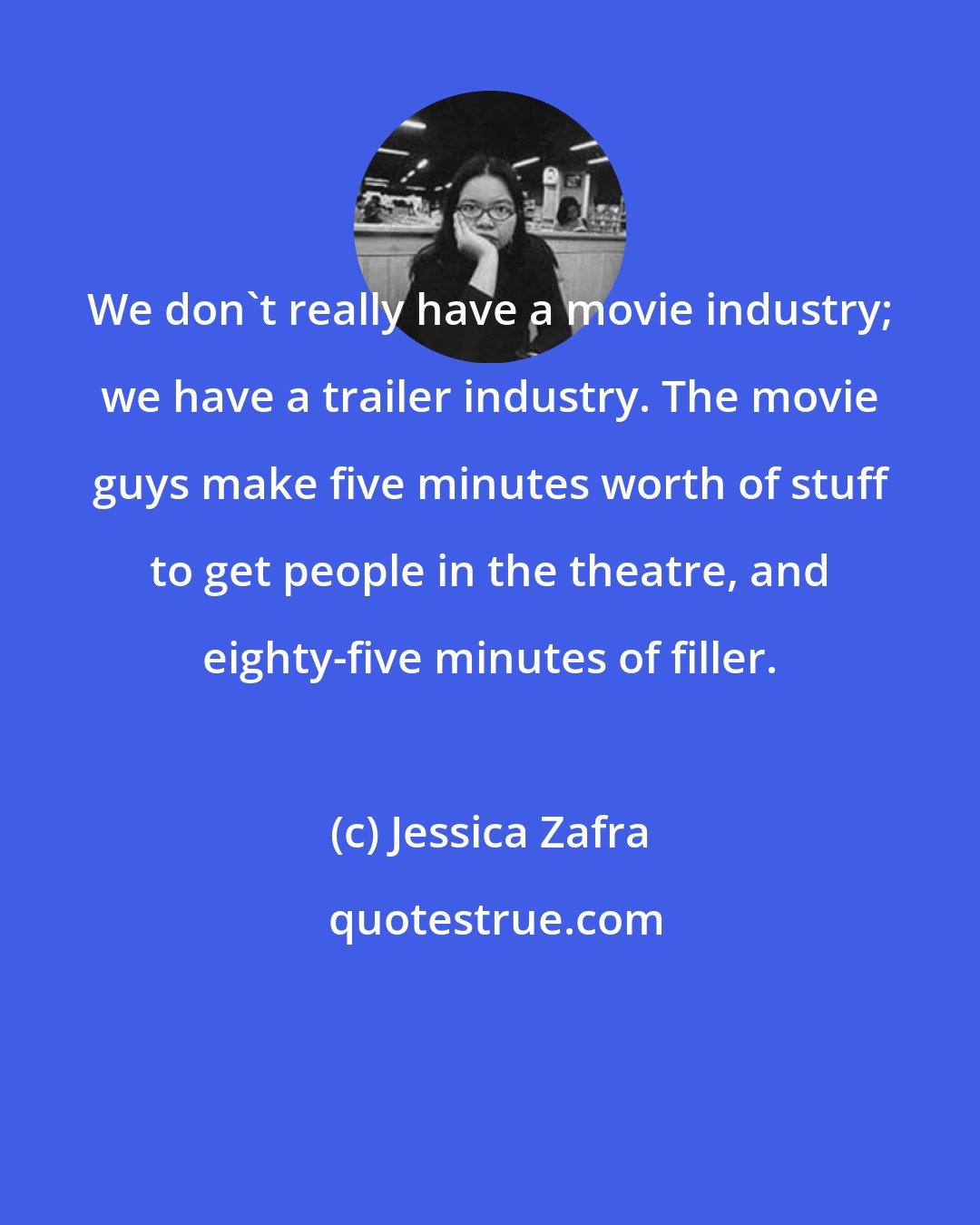 Jessica Zafra: We don't really have a movie industry; we have a trailer industry. The movie guys make five minutes worth of stuff to get people in the theatre, and eighty-five minutes of filler.