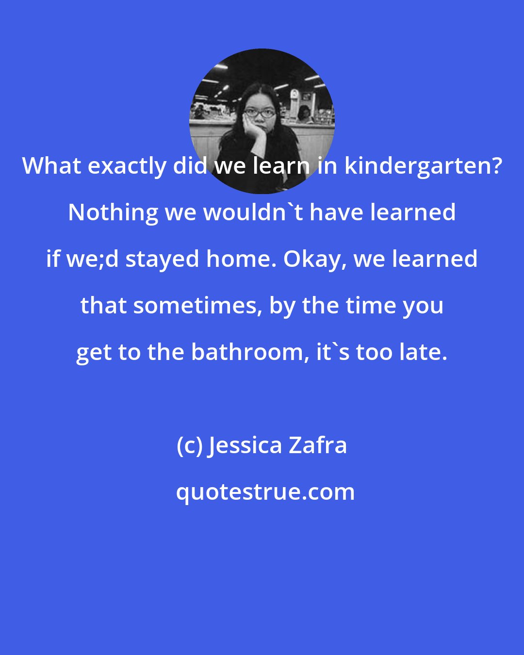 Jessica Zafra: What exactly did we learn in kindergarten? Nothing we wouldn't have learned if we;d stayed home. Okay, we learned that sometimes, by the time you get to the bathroom, it's too late.