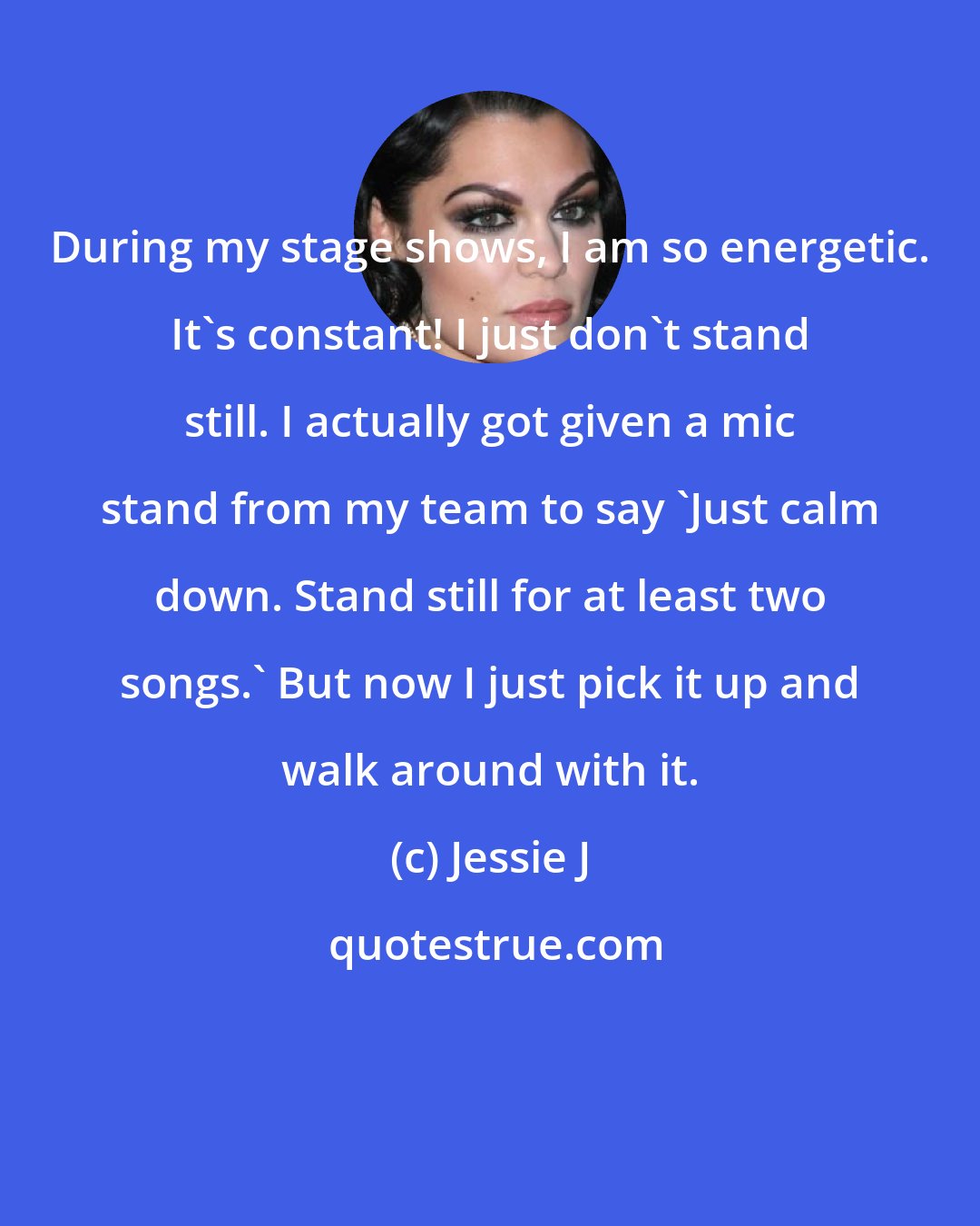Jessie J: During my stage shows, I am so energetic. It's constant! I just don't stand still. I actually got given a mic stand from my team to say 'Just calm down. Stand still for at least two songs.' But now I just pick it up and walk around with it.