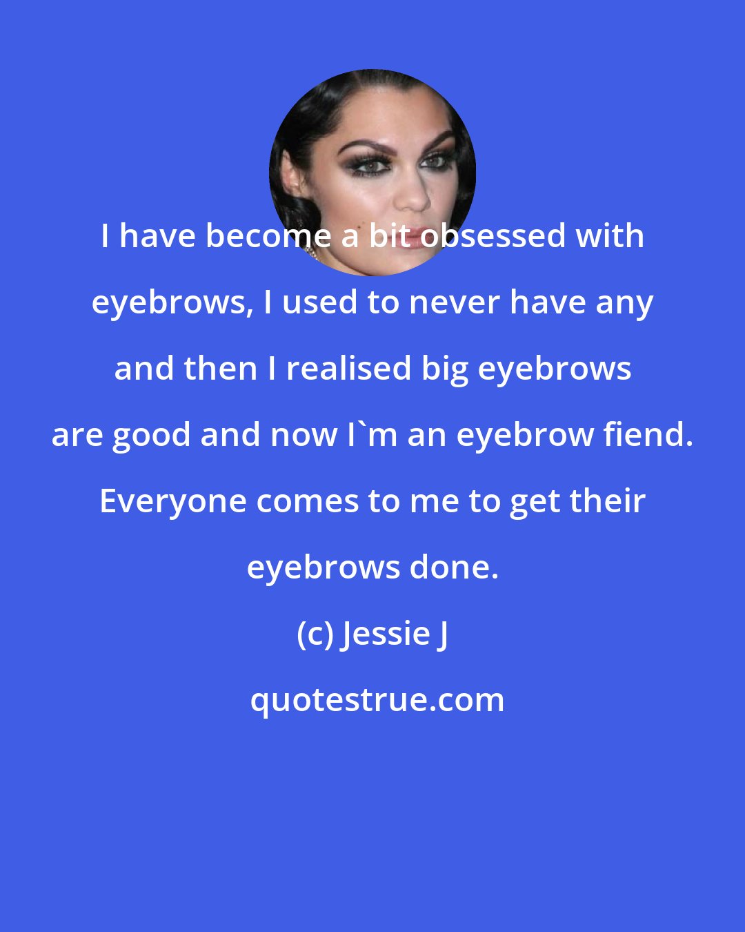 Jessie J: I have become a bit obsessed with eyebrows, I used to never have any and then I realised big eyebrows are good and now I'm an eyebrow fiend. Everyone comes to me to get their eyebrows done.